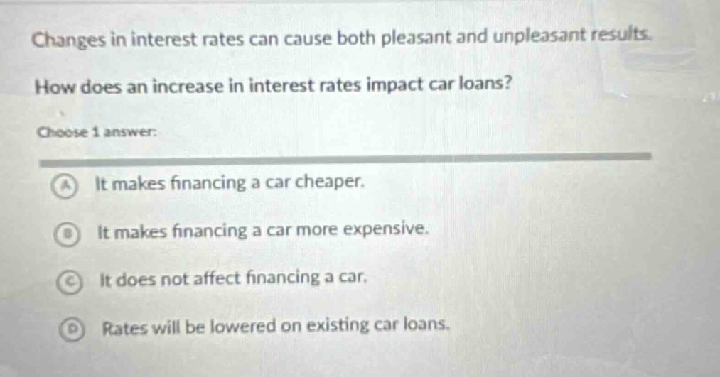 changes in interest rates can cause both pleasant and unpleasant results. how does an increase in interest rates impact car loans? choose 1 answer: a it makes financing a car cheaper. b it makes financing a car more expensive. c it does not affect financing a car. d rates will be lowered on existing car loans.