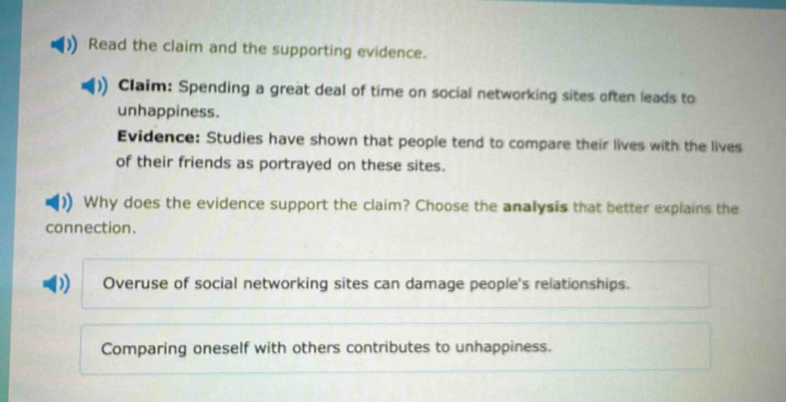 read the claim and the supporting evidence. claim: spending a great deal of time on social networking sites often leads to unhappiness. evidence: studies have shown that people tend to compare their lives with the lives of their friends as portrayed on these sites. why does the evidence support the claim? choose the analysis that better explains the connection. overuse of social networking sites can damage peoples relationships. comparing oneself with others contributes to unhappiness.