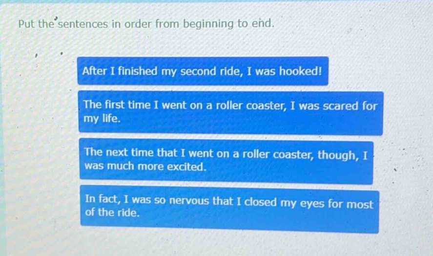 put the sentences in order from beginning to end. after i finished my second ride, i was hooked! the first time i went on a roller coaster, i was scared for my life. the next time that i went on a roller coaster, though, i was much more excited. in fact, i was so nervous that i closed my eyes for most of the ride.