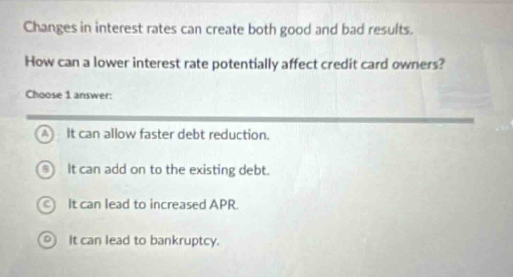 changes in interest rates can create both good and bad results. how can a lower interest rate potentially affect credit card owners? choose 1 answer: a it can allow faster debt reduction. b it can add on to the existing debt. c it can lead to increased apr. d it can lead to bankruptcy.