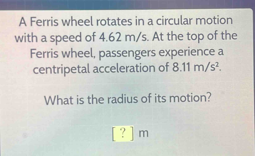 a ferris wheel rotates in a circular motion with a speed of 4.62 m/s. at the top of the ferris wheel, passengers experience a centripetal acceleration of 8.11 m/s². what is the radius of its motion? ? m