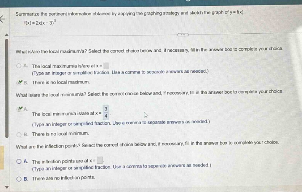 summarize the pertinent information obtained by applying the graphing strategy and sketch the graph of y = f(x). f(x)=2x(x - 3)^3 what is/are the local maximum/a? select the correct choice below and, if necessary, fill in the answer box to complete your choice. a. the local maximum/a is/are at x = (type an integer or simplified fraction. use a comma to separate answers as needed.) b. there is no local maximum. what is/are the local minimum/a? select the correct choice below and, if necessary, fill in the answer box to complete your choice. a. the local minimum/a is/are at x = 3/4 (type an integer or simplified fraction. use a comma to separate answers as needed.) b. there is no local minimum. what are the inflection points? select the correct choice below and, if necessary, fill in the answer box to complete your choice. a. the inflection points are at x = (type an integer or simplified fraction. use a comma to separate answers as needed.) b. there are no inflection points.