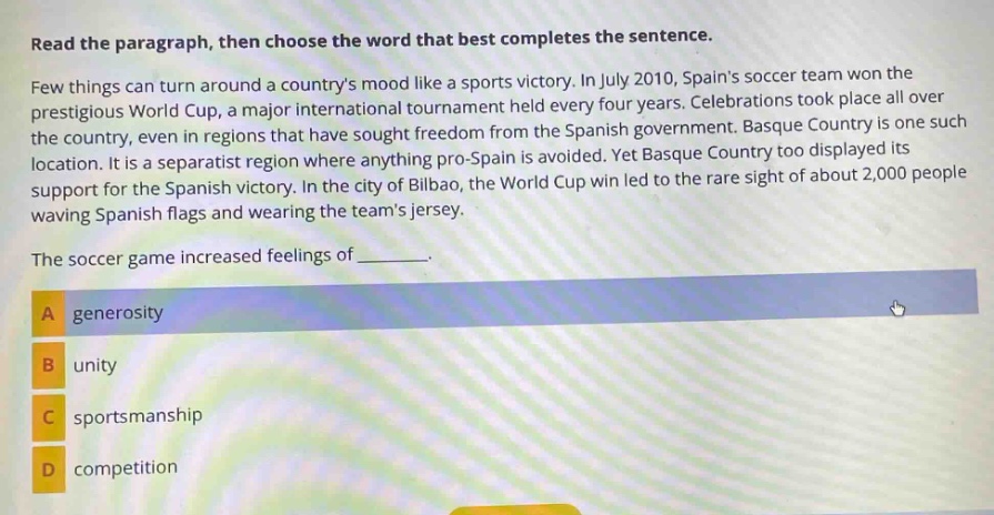 read the paragraph, then choose the word that best completes the sentence. few things can turn around a countrys mood like a sports victory. in july 2010, spains soccer team won the prestigious world cup, a major international tournament held every four years. celebrations took place all over the country, even in regions that have sought freedom from the spanish government. basque country is one such location. it is a separatist region where anything pro - spain is avoided. yet basque country too displayed its support for the spanish victory. in the city of bilbao, the world cup win led to the rare sight of about 2,000 people waving spanish flags and wearing the teams jersey. the soccer game increased feelings of _______. a generosity b unity c sportsmanship d competition
