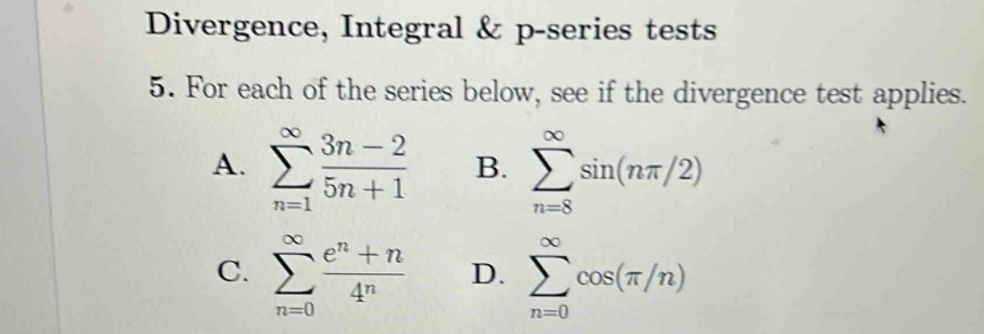 divergence, integral & p - series tests\n5. for each of the series below, see if the divergence test applies.\na. ∑(n = 1)^∞ (3n - 2)/(5n + 1)\nb. ∑(n = 8)^∞ sin(nπ/2)\nc. ∑(n = 0)^∞ (e^n + n)/4^n\nd. ∑(n = 0)^∞ cos(π/n)