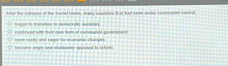 after the collapse of the soviet union, many countries that had been under communist control. began to transition to democratic societies. continued with their own form of communist government. were ready and eager for economic changes. became angry and stubbornly opposed to reform.