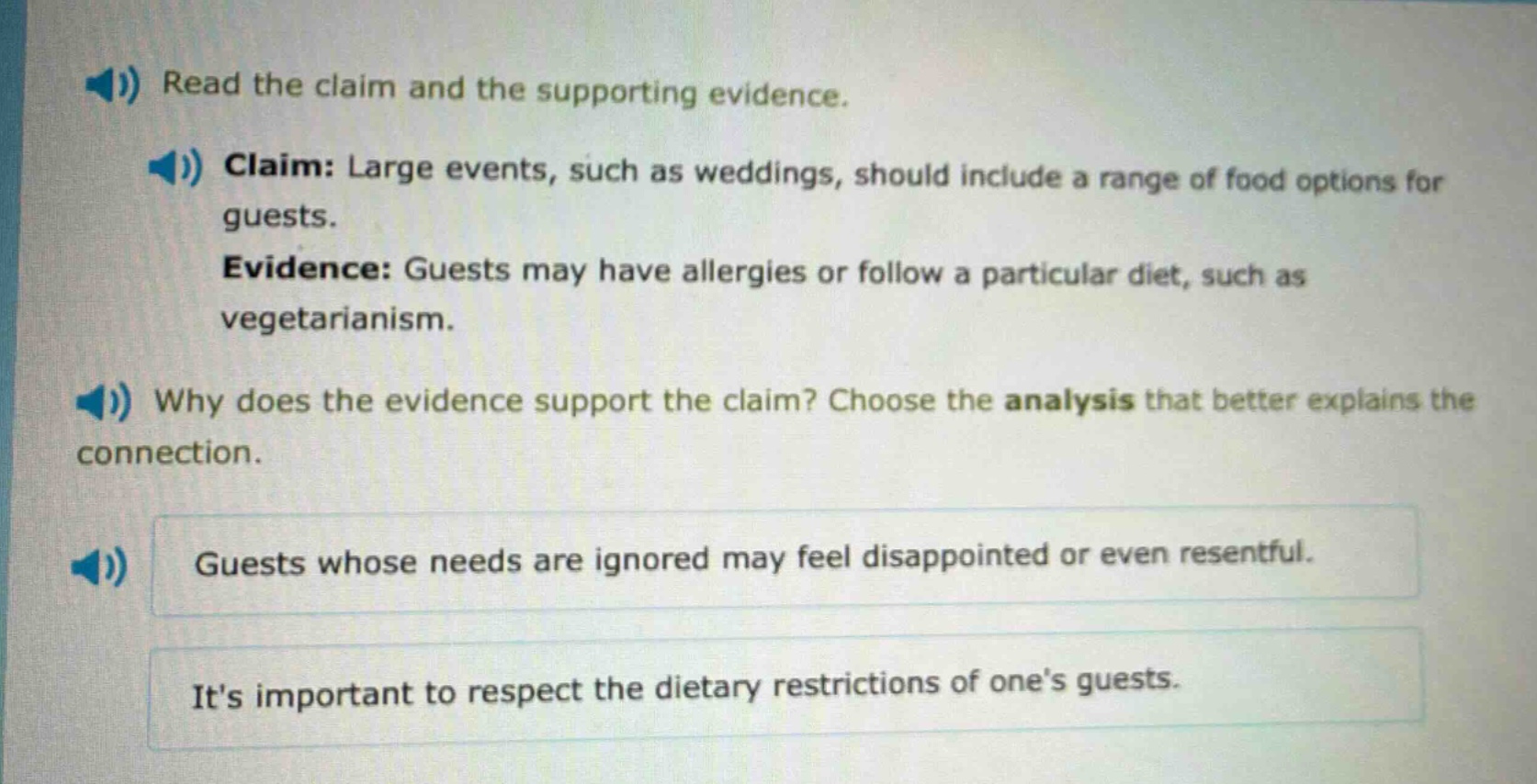 read the claim and the supporting evidence. claim: large events, such as weddings, should include a range of food options for guests. evidence: guests may have allergies or follow a particular diet, such as vegetarianism. why does the evidence support the claim? choose the analysis that better explains the connection. guests whose needs are ignored may feel disappointed or even resentful. its important to respect the dietary restrictions of ones guests.