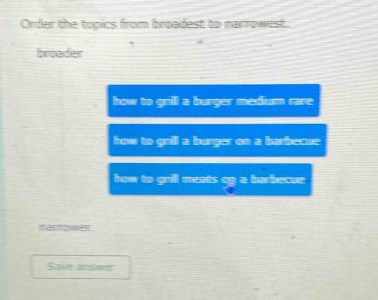 order the topics from broadest to narrowest. broader how to grill a burger medium rare how to grill a burger on a barbecue how to grill meats on a barbecue narrowest save answer