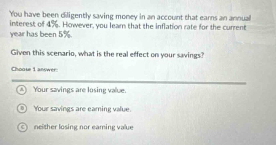 you have been diligently saving money in an account that earns an annual interest of 4%. however, you learn that the inflation rate for the current year has been 5%. given this scenario, what is the real effect on your savings? choose 1 answer: a your savings are losing value. b your savings are earning value. c neither losing nor earning value