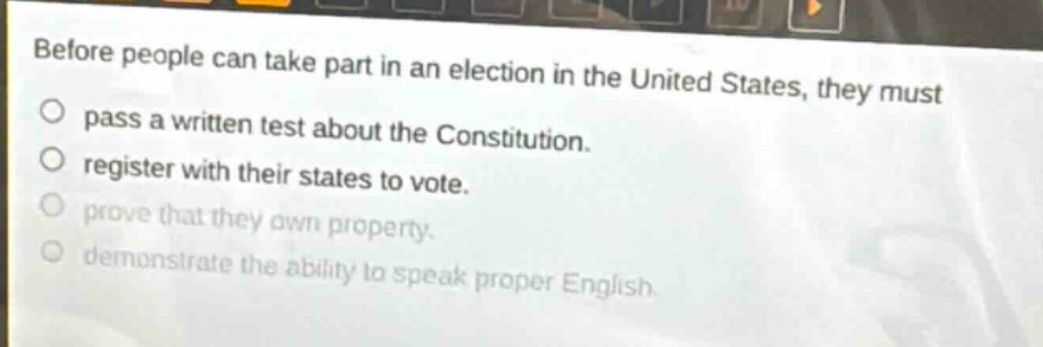 before people can take part in an election in the united states, they must\npass a written test about the constitution.\nregister with their states to vote.\nprove that they own property.\ndemonstrate the ability to speak proper english.