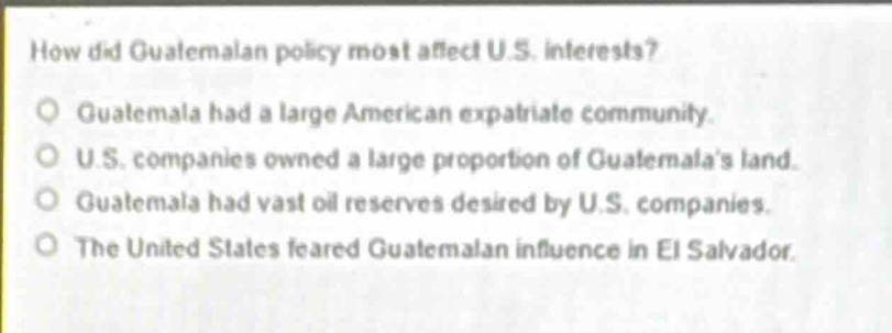 how did guatemalan policy most affect u.s. interests?\nguatemala had a large american expatriate community.\nu.s. companies owned a large proportion of guatemalas land.\nguatemala had vast oil reserves desired by u.s. companies.\nthe united states feared guatemalan influence in el salvador.