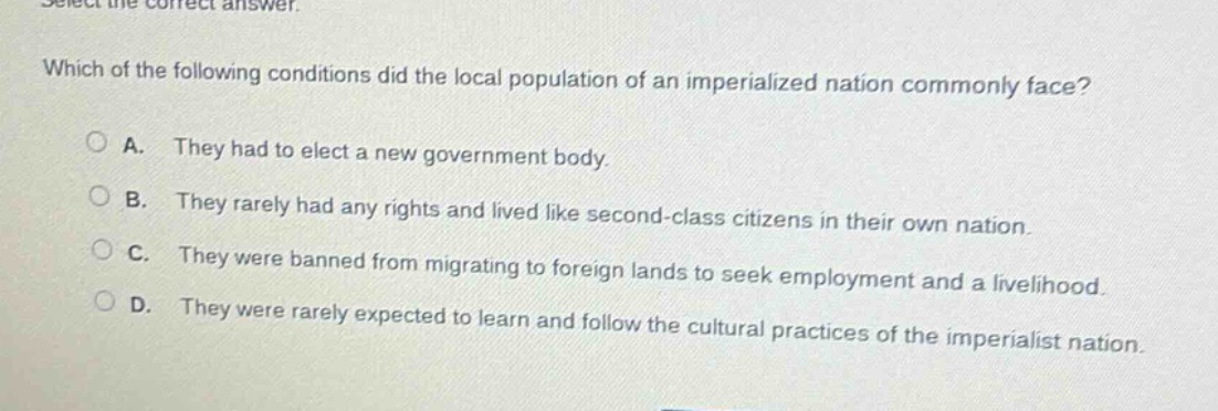 select the correct answer. which of the following conditions did the local population of an imperialized nation commonly face? a. they had to elect a new government body. b. they rarely had any rights and lived like second - class citizens in their own nation. c. they were banned from migrating to foreign lands to seek employment and a livelihood. d. they were rarely expected to learn and follow the cultural practices of the imperialist nation.