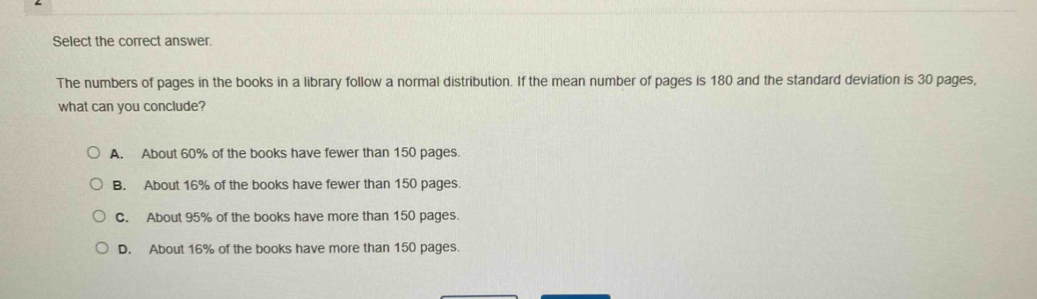 select the correct answer. the numbers of pages in the books in a library follow a normal distribution. if the mean number of pages is 180 and the standard deviation is 30 pages, what can you conclude? a. about 60% of the books have fewer than 150 pages. b. about 16% of the books have fewer than 150 pages. c. about 95% of the books have more than 150 pages. d. about 16% of the books have more than 150 pages.