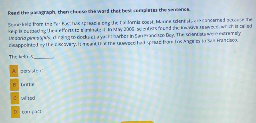 read the paragraph, then choose the word that best completes the sentence. some kelp from the far east has spread along the california coast. marine scientists are concerned because the kelp is outpacing their efforts to eliminate it. in may 2009, scientists found the invasive seaweed, which is called undaria pinnatifida, clinging to docks at a yacht harbor in san francisco bay. the scientists were extremely disappointed by the discovery. it meant that the seaweed had spread from los angeles to san francisco. the kelp is _______. a persistent b brittle c wilted d compact