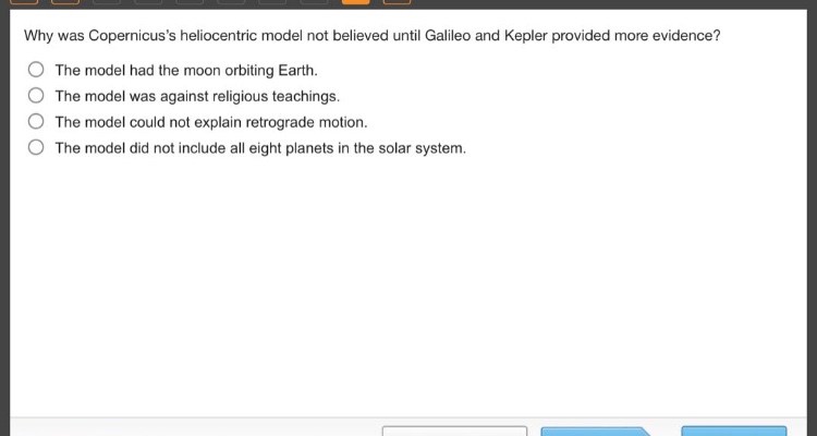 why was copernicuss heliocentric model not believed until galileo and kepler provided more evidence? the model had the moon orbiting earth. the model was against religious teachings. the model could not explain retrograde motion. the model did not include all eight planets in the solar system.