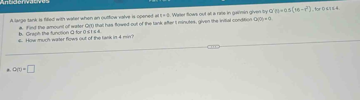antiderivatives\na large tank is filled with water when an outflow valve is opened at t = 0. water flows out at a rate in gal/min given by q(t)=0.5(16 - t²), for 0≤t≤4.\n a. find the amount of water q(t) that has flowed out of the tank after t minutes, given the initial condition q(0)=0.\n b. graph the function q for 0≤t≤4.\n c. how much water flows out of the tank in 4 min?\n a. q(t)=