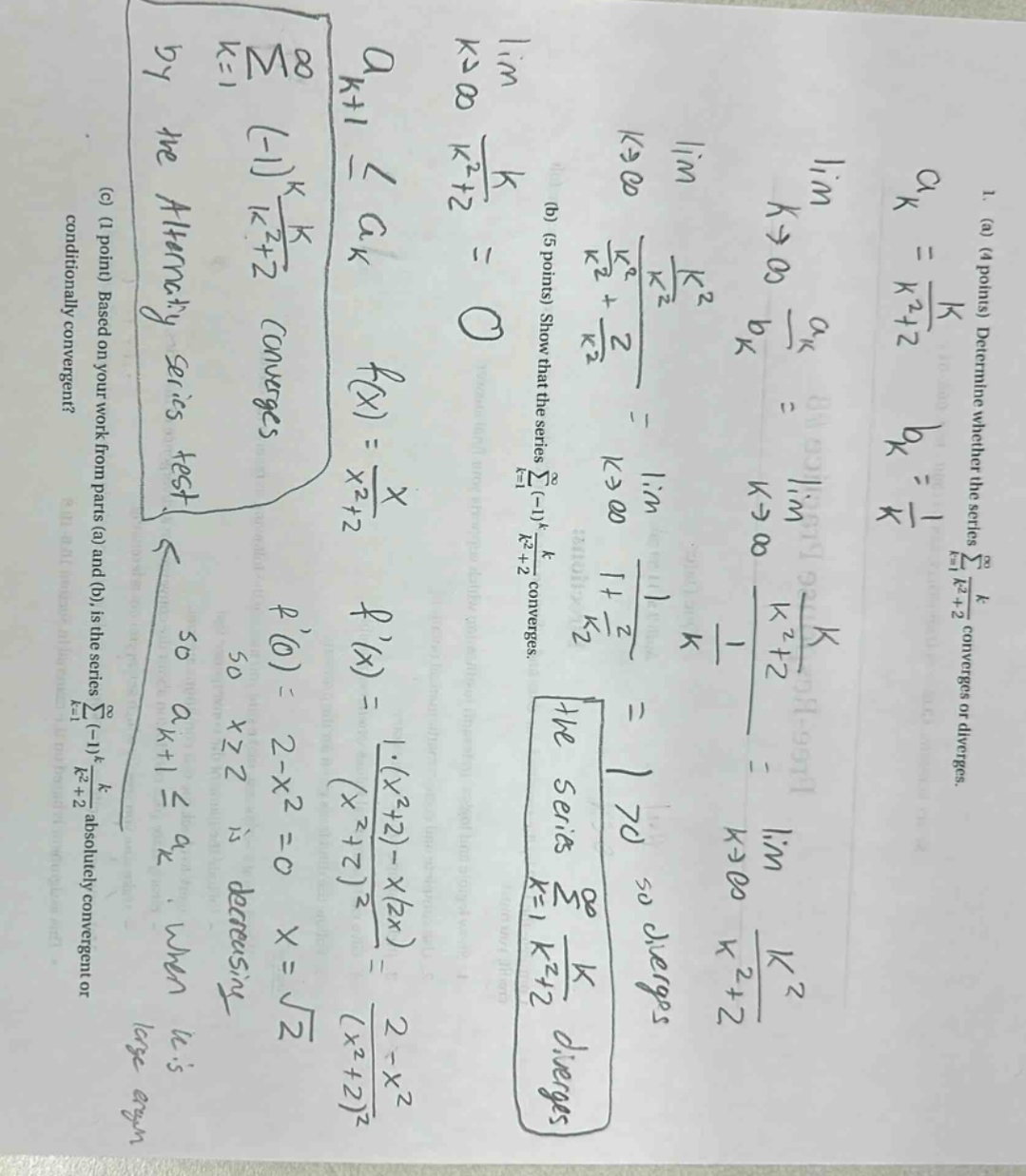 1. (a) (4 points) determine whether the series ∑k = 1∞ k / (k² + 2) converges or diverges. (b) (5 points) show that the series ∑k = 1∞ (-1)ᵏ k / (k² + 2) converges. (c) (1 point) based on your work from parts (a) and (b), is the series ∑k = 1∞ (-1)ᵏ k / (k² + 2) absolutely convergent or conditionally convergent? lim k→∞ k / (k² + 2) = 0 f(x) = x / (x² + 2) f(x) = (1·(x² + 2) - x(2x)) / (x² + 2)² = (2 - x²) / (x² + 2)² f(0) = 2 - x² = 0 x = √2 x² + 2 is decreasing so aₖ₊₁ ≤ aₖ when it is large the series ∑k = 1∞ k / (k² + 2) diverges lim k→∞ aₖ / bₖ = lim k→∞ (k / (k² + 2)) / (1 / k) = lim k→∞ k² / (k² + 2) = 1 lim k→∞ 1 + 2 / k² = 1