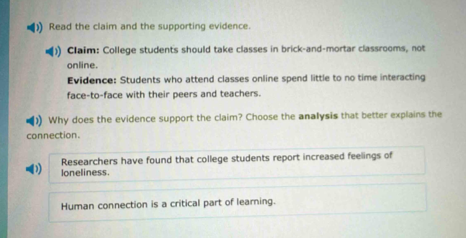 read the claim and the supporting evidence. claim: college students should take classes in brick - and - mortar classrooms, not online. evidence: students who attend classes online spend little to no time interacting face - to - face with their peers and teachers. why does the evidence support the claim? choose the analysis that better explains the connection. researchers have found that college students report increased feelings of loneliness. human connection is a critical part of learning.
