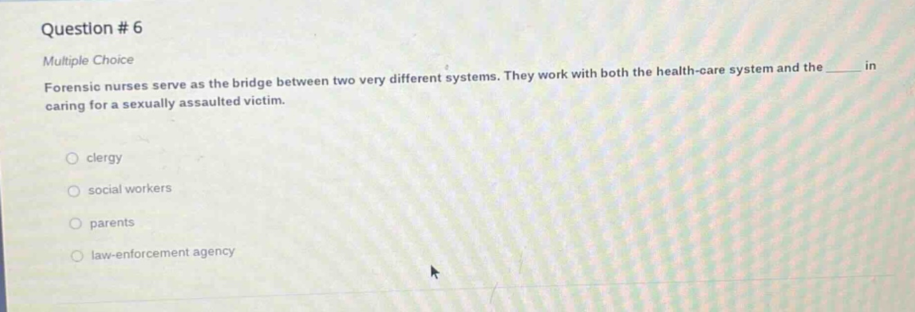question # 6\nmultiple choice\nforensic nurses serve as the bridge between two very different systems. they work with both the health - care system and the ____ in caring for a sexually assaulted victim.\nclergy\nsocial workers\nparents\nlaw - enforcement agency