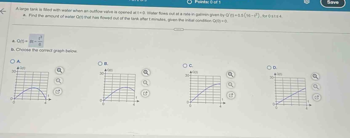 a large tank is filled with water when an outflow valve is opened at t = 0. water flows out at a rate in gal/min given by q(t)=0.5(16 - t²), for 0≤t≤4. a. find the amount of water q(t) that has flowed out of the tank after t minutes, given the initial condition q(0)=0. a. q(t)=8t - t³/6 b. choose the correct graph below.