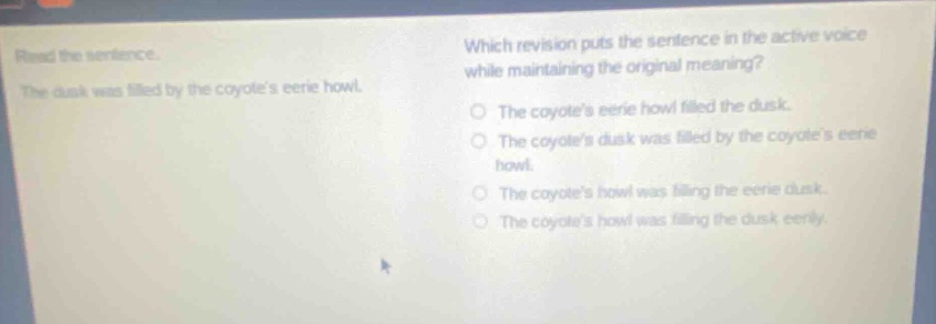read the sentence. the dusk was filled by the coyotes eerie howl. which revision puts the sentence in the active voice while maintaining the original meaning? the coyotes eerie howl filled the dusk. the coyotes dusk was filled by the coyotes eerie howl. the coyotes howl was filling the eerie dusk. the coyotes howl was filling the dusk eerily.