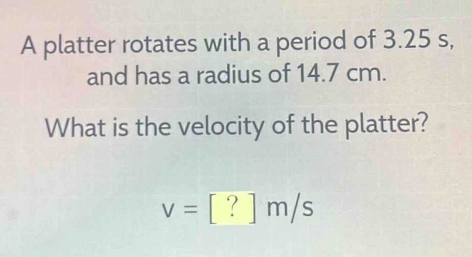 a platter rotates with a period of 3.25 s, and has a radius of 14.7 cm. what is the velocity of the platter? v = ? m/s