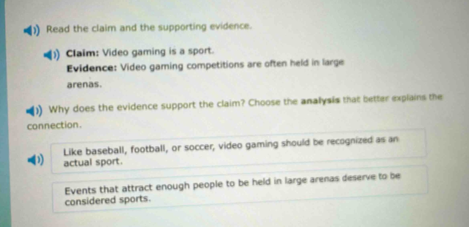 read the claim and the supporting evidence. claim: video gaming is a sport. evidence: video gaming competitions are often held in large arenas. why does the evidence support the claim? choose the analysis that better explains the connection. like baseball, football, or soccer, video gaming should be recognized as an actual sport. events that attract enough people to be held in large arenas deserve to be considered sports.