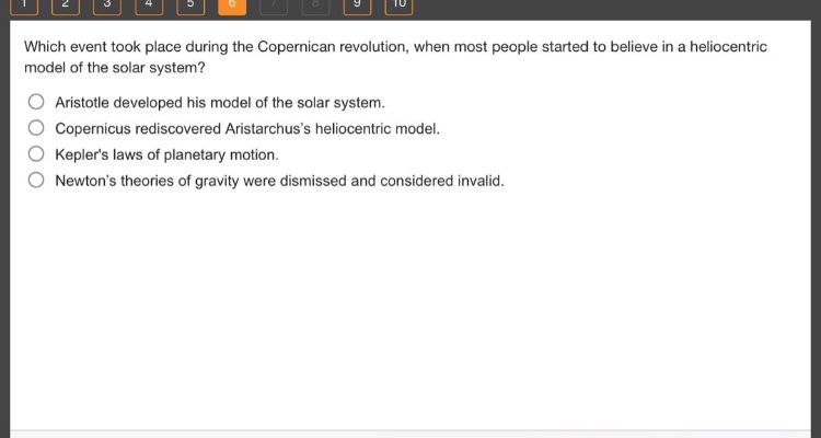 which event took place during the copernican revolution, when most people started to believe in a heliocentric model of the solar system?\naristotle developed his model of the solar system.\ncopernicus rediscovered aristarchuss heliocentric model.\nkeplers laws of planetary motion.\nnewtons theories of gravity were dismissed and considered invalid.