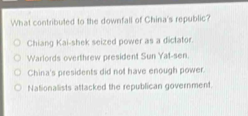 what contributed to the downfall of chinas republic?\no chiang kai - shek seized power as a dictator.\no warlords overthrew president sun yat - sen.\no chinas presidents did not have enough power.\no nationalists attacked the republican government.