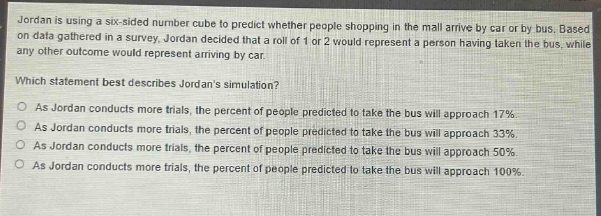 jordan is using a six - sided number cube to predict whether people shopping in the mall arrive by car or by bus. based on data gathered in a survey, jordan decided that a roll of 1 or 2 would represent a person having taken the bus, while any other outcome would represent arriving by car. which statement best describes jordans simulation? as jordan conducts more trials, the percent of people predicted to take the bus will approach 17%. as jordan conducts more trials, the percent of people predicted to take the bus will approach 33%. as jordan conducts more trials, the percent of people predicted to take the bus will approach 50%. as jordan conducts more trials, the percent of people predicted to take the bus will approach 100%.