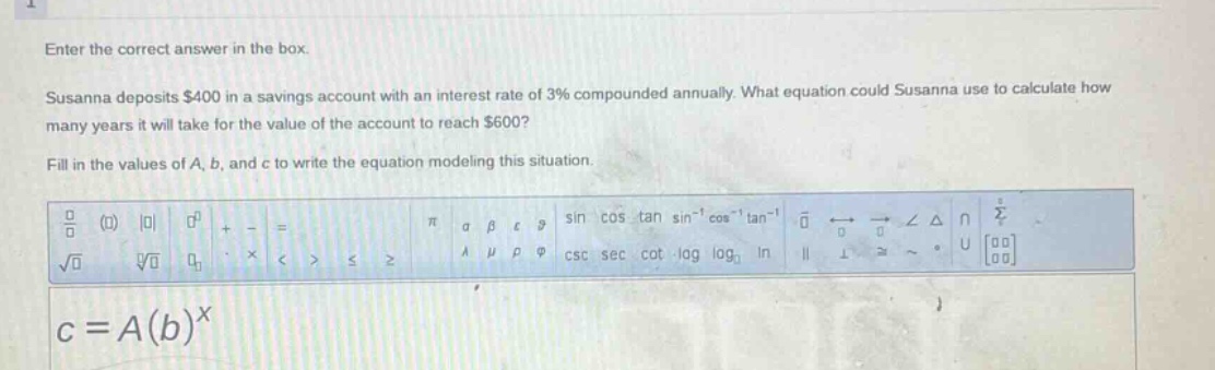 enter the correct answer in the box. susanna deposits $400 in a savings account with an interest rate of 3% compounded annually. what equation could susanna use to calculate how many years it will take for the value of the account to reach $600? fill in the values of a, b, and c to write the equation modeling this situation. c = a(b)^x