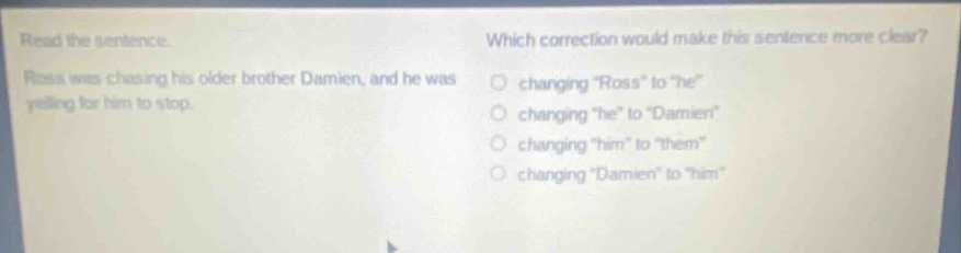 read the sentence. ross was chasing his older brother damien, and he was yelling for him to stop. which correction would make this sentence more clear? changing \ross\ to \he\ changing \he\ to \damien\ changing \him\ to \them\ changing \damien\ to \him\