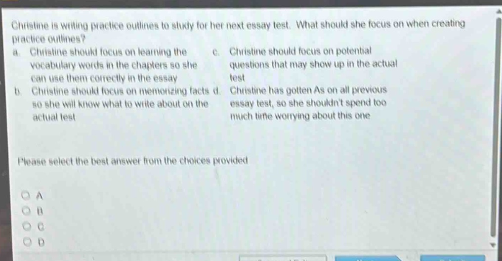 christine is writing practice outlines to study for her next essay test. what should she focus on when creating practice outlines? a. christine should focus on learning the vocabulary words in the chapters so she can use them correctly in the essay b. christine should focus on memorizing facts so she will know what to write about on the actual test c. christine should focus on potential questions that may show up in the actual test d. christine has gotten as on all previous essay test, so she shouldnt spend too much time worrying about this one please select the best answer from the choices provided