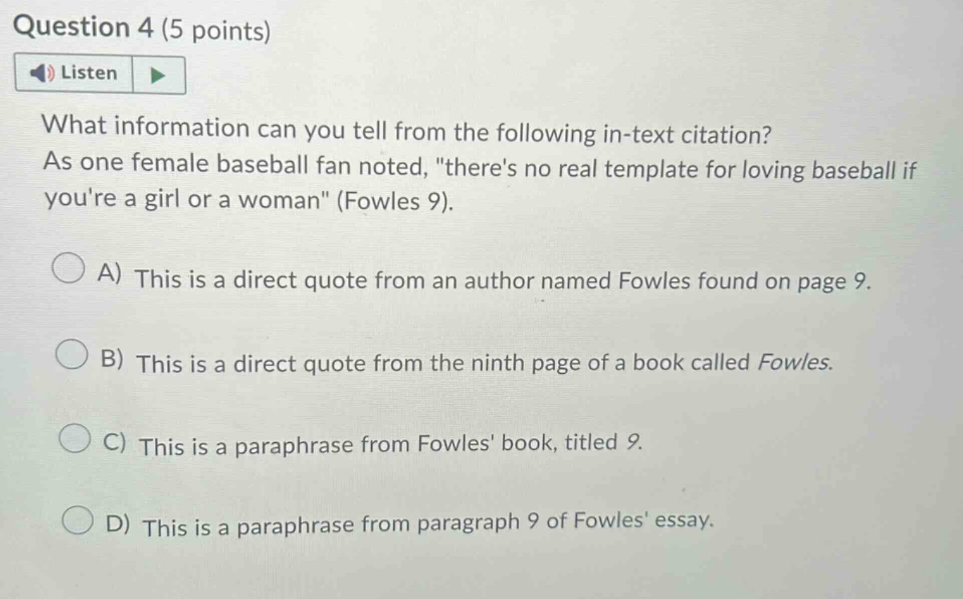 question 4 (5 points) listen what information can you tell from the following in - text citation? as one female baseball fan noted, \theres no real template for loving baseball if youre a girl or a woman\ (fowles 9). a) this is a direct quote from an author named fowles found on page 9. b) this is a direct quote from the ninth page of a book called fowles. c) this is a paraphrase from fowles book, titled 9. d) this is a paraphrase from paragraph 9 of fowles essay.