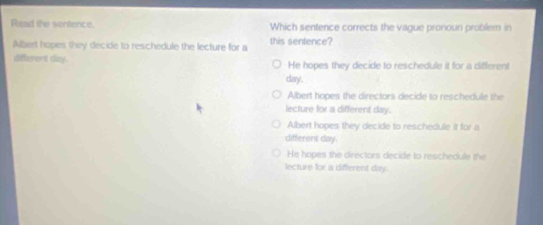 read the sentence. albert hopes they decide to reschedule the lecture for a different day. which sentence corrects the vague pronoun problem in this sentence? he hopes they decide to reschedule it for a different day. albert hopes the directors decide to reschedule the lecture for a different day. albert hopes they decide to reschedule it for a different day. he hopes the directors decide to reschedule the lecture for a different day.