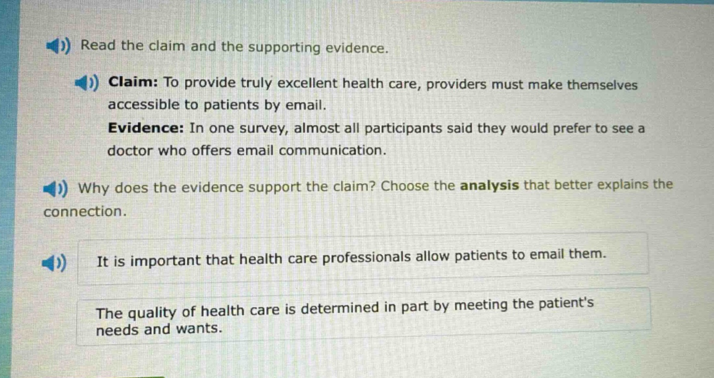 read the claim and the supporting evidence. claim: to provide truly excellent health care, providers must make themselves accessible to patients by email. evidence: in one survey, almost all participants said they would prefer to see a doctor who offers email communication. why does the evidence support the claim? choose the analysis that better explains the connection. it is important that health care professionals allow patients to email them. the quality of health care is determined in part by meeting the patients needs and wants.