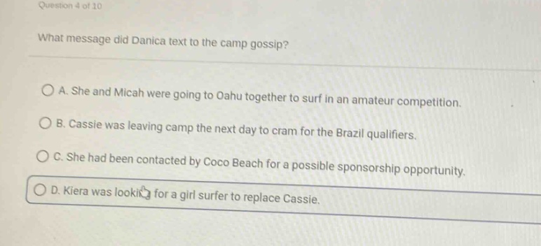 question 4 of 10 what message did danica text to the camp gossip? a. she and micah were going to oahu together to surf in an amateur competition. b. cassie was leaving camp the next day to cram for the brazil qualifiers. c. she had been contacted by coco beach for a possible sponsorship opportunity. d. kiera was looking for a girl surfer to replace cassie.