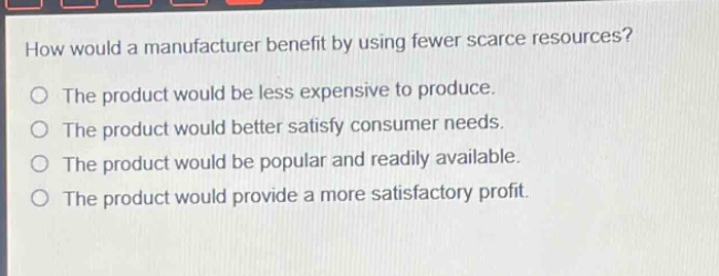 how would a manufacturer benefit by using fewer scarce resources?\nthe product would be less expensive to produce.\nthe product would better satisfy consumer needs.\nthe product would be popular and readily available.\nthe product would provide a more satisfactory profit.