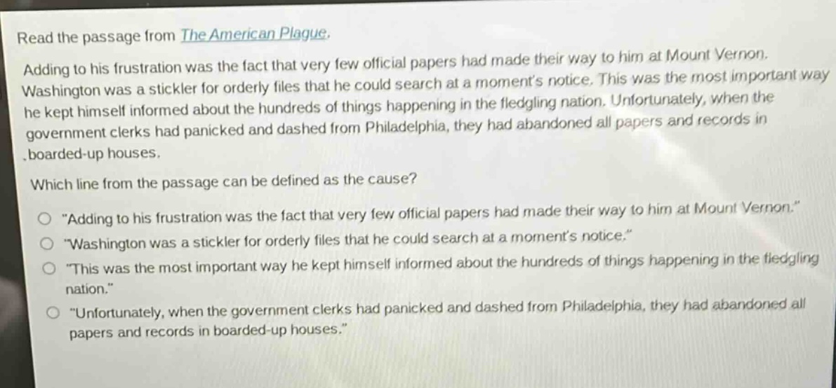 read the passage from the american plague. adding to his frustration was the fact that very few official papers had made their way to him at mount vernon. washington was a stickler for orderly files that he could search at a moments notice. this was the most important way he kept himself informed about the hundreds of things happening in the fledgling nation. unfortunately, when the government clerks had panicked and dashed from philadelphia, they had abandoned all papers and records in boarded - up houses. which line from the passage can be defined as the cause? \adding to his frustration was the fact that very few official papers had made their way to him at mount vernon.\ \washington was a stickler for orderly files that he could search at a moments notice.\ \this was the most important way he kept himself informed about the hundreds of things happening in the fledgling nation.\ \unfortunately, when the government clerks had panicked and dashed from philadelphia, they had abandoned all papers and records in boarded - up houses.\