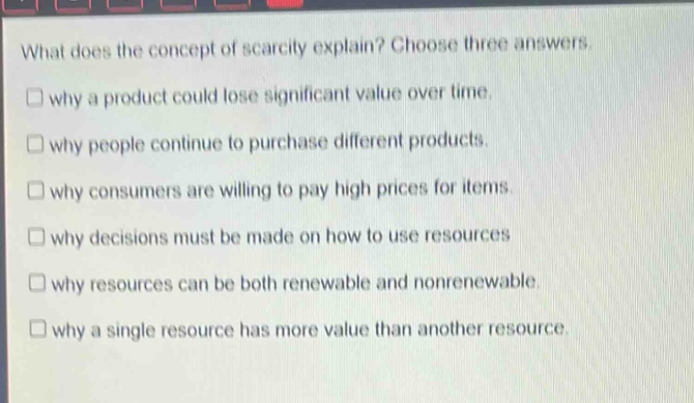 what does the concept of scarcity explain? choose three answers. why a product could lose significant value over time. why people continue to purchase different products. why consumers are willing to pay high prices for items. why decisions must be made on how to use resources why resources can be both renewable and nonrenewable. why a single resource has more value than another resource.