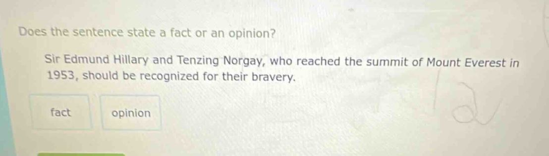does the sentence state a fact or an opinion? sir edmund hillary and tenzing norgay, who reached the summit of mount everest in 1953, should be recognized for their bravery. fact opinion