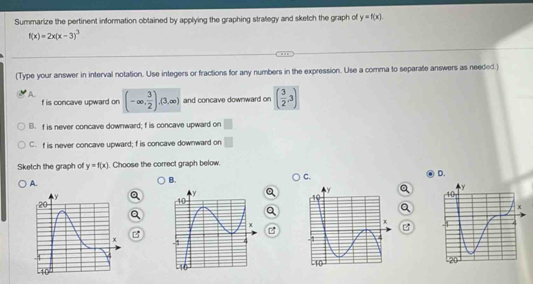 summarize the pertinent information obtained by applying the graphing strategy and sketch the graph of y = f(x). f(x)=2x(x - 3)^3 (type your answer in interval notation. use integers or fractions for any numbers in the expression. use a comma to separate answers as needed.) a. f is concave upward on (-∞, 3/2),(3,∞) and concave downward on (3/2,3) b. f is never concave downward; f is concave upward on c. f is never concave upward; f is concave downward on sketch the graph of y = f(x). choose the correct graph below. a. b. c. d.