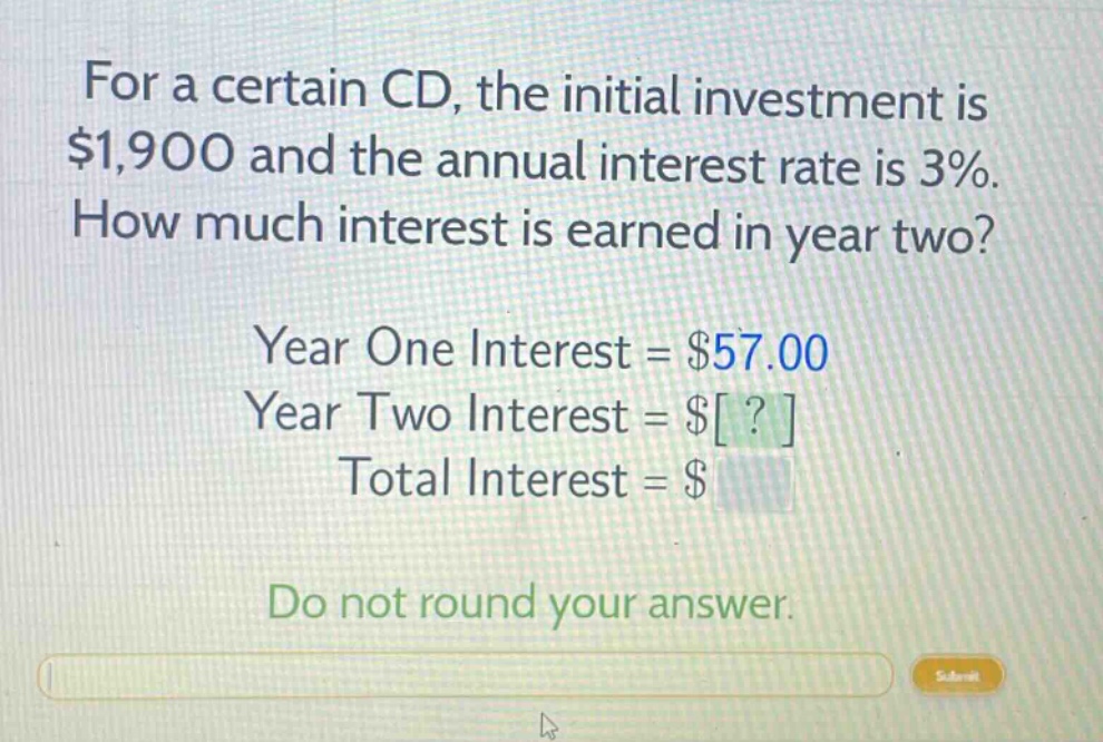 for a certain cd, the initial investment is $1,900 and the annual interest rate is 3%. how much interest is earned in year two? year one interest = $57.00 year two interest = $? total interest = $ do not round your answer.
