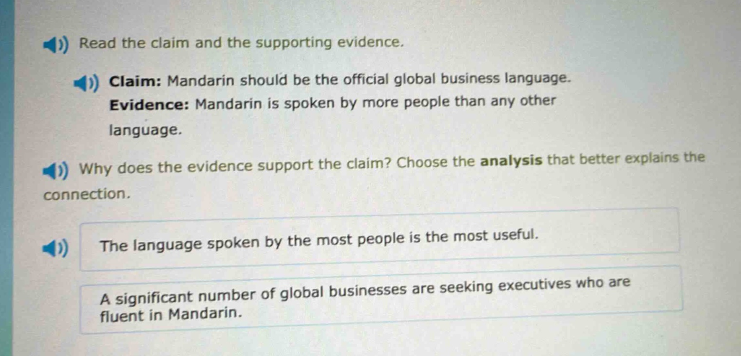 read the claim and the supporting evidence. claim: mandarin should be the official global business language. evidence: mandarin is spoken by more people than any other language. why does the evidence support the claim? choose the analysis that better explains the connection. the language spoken by the most people is the most useful. a significant number of global businesses are seeking executives who are fluent in mandarin.