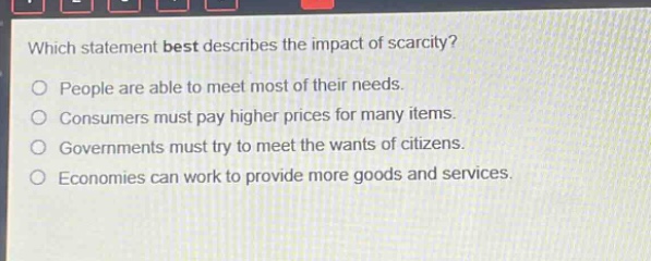 which statement best describes the impact of scarcity? people are able to meet most of their needs. consumers must pay higher prices for many items. governments must try to meet the wants of citizens. economies can work to provide more goods and services.