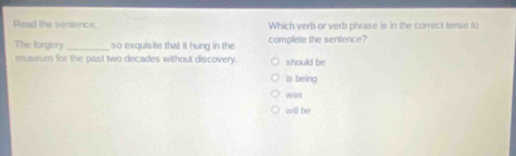 read the sentence. the forgery ______ so exquisite that it hung in the museum for the past two decades without discovery. which verb or verb phrase is in the correct tense to complete the sentence? should be is being was will be