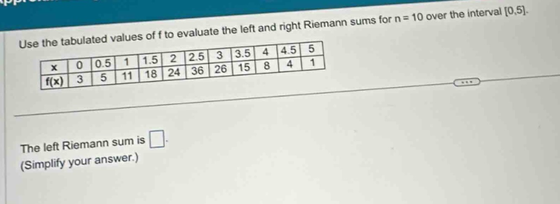 use the tabulated values of f to evaluate the left and right riemann sums for n = 10 over the interval 0,5.\n| x | 0 | 0.5 | 1 | 1.5 | 2 | 2.5 | 3 | 3.5 | 4 | 4.5 | 5 |\n| f(x) | 3 | 5 | 11 | 18 | 24 | 36 | 26 | 15 | 8 | 4 | 1 |\nthe left riemann sum is \n(simplify your answer.)