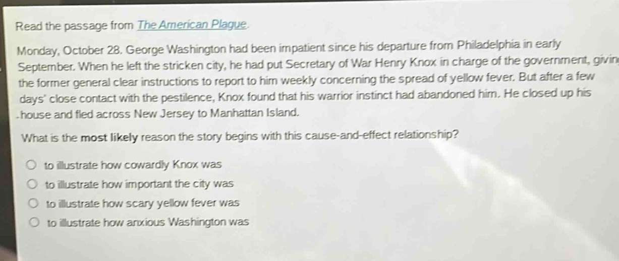 read the passage from the american plague. monday, october 28. george washington had been impatient since his departure from philadelphia in early september. when he left the stricken city, he had put secretary of war henry knox in charge of the government, giving the former general clear instructions to report to him weekly concerning the spread of yellow fever. but after a few days close contact with the pestilence, knox found that his warrior instinct had abandoned him. he closed up his house and fled across new jersey to manhattan island. what is the most likely reason the story begins with this cause - and - effect relationship? to illustrate how cowardly knox was to illustrate how important the city was to illustrate how scary yellow fever was to illustrate how anxious washington was