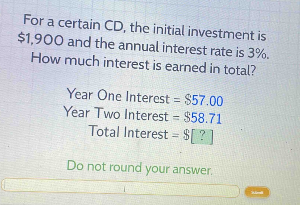 for a certain cd, the initial investment is $1,900 and the annual interest rate is 3%. how much interest is earned in total? year one interest = $57.00 year two interest = $58.71 total interest = $? do not round your answer.