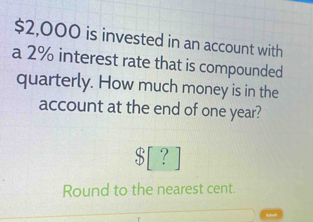 $2,000 is invested in an account with a 2% interest rate that is compounded quarterly. how much money is in the account at the end of one year? $? round to the nearest cent.