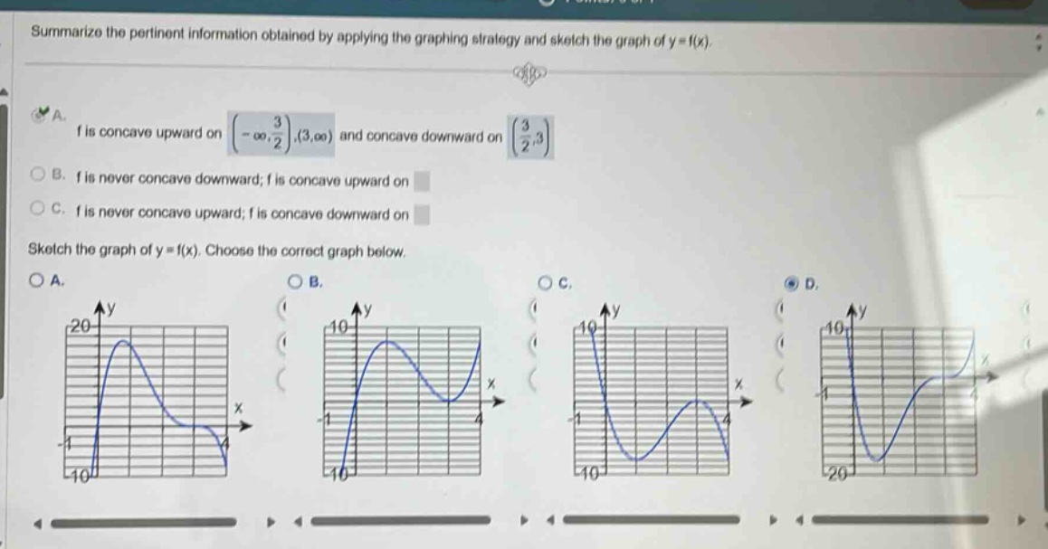 summarize the pertinent information obtained by applying the graphing strategy and sketch the graph of y = f(x). a. f is concave upward on (-∞, 3/2),(3,∞) and concave downward on (3/2,3) b. f is never concave downward; f is concave upward on c. f is never concave upward; f is concave downward on sketch the graph of y = f(x). choose the correct graph below. a. b. c. d.